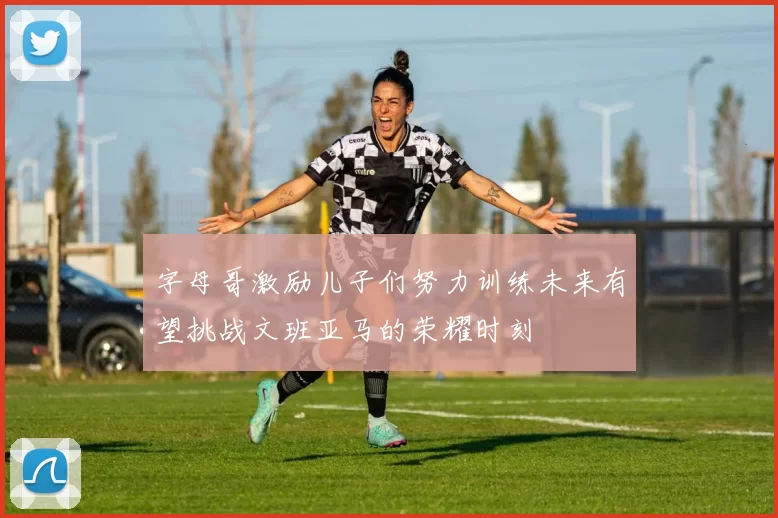 字母哥激励儿子们努力训练未来有望挑战文班亚马的荣耀时刻