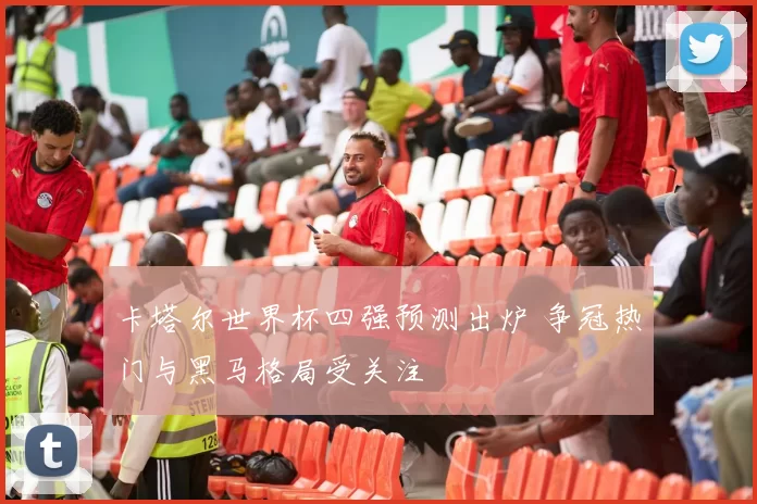 卡塔尔世界杯四强预测出炉 争冠热门与黑马格局受关注