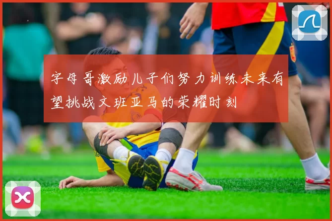 字母哥激励儿子们努力训练未来有望挑战文班亚马的荣耀时刻