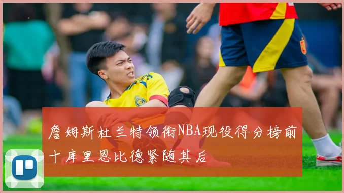 詹姆斯杜兰特领衔NBA现役得分榜前十库里恩比德紧随其后