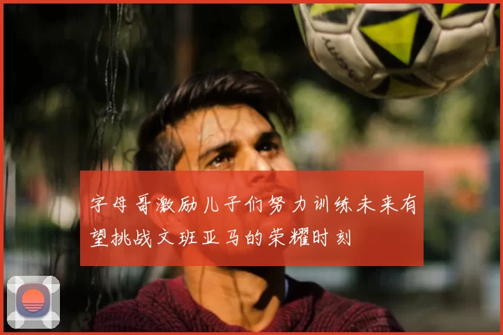 字母哥激励儿子们努力训练未来有望挑战文班亚马的荣耀时刻