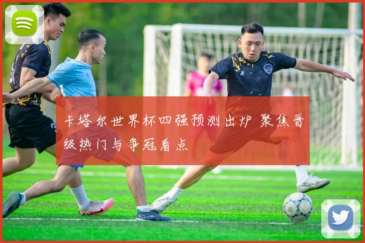 卡塔尔世界杯四强预测出炉 聚焦晋级热门与争冠看点