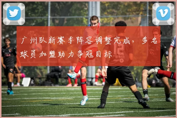 广州队新赛季阵容调整完成，多名球员加盟助力争冠目标