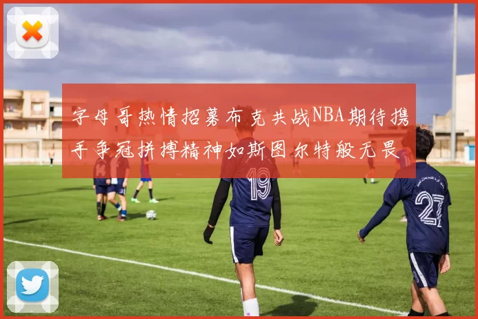 字母哥热情招募布克共战NBA期待携手争冠拼搏精神如斯图尔特般无畏