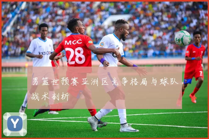 男篮世预赛亚洲区竞争格局与球队战术剖析