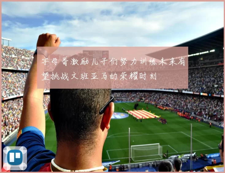 字母哥激励儿子们努力训练未来有望挑战文班亚马的荣耀时刻