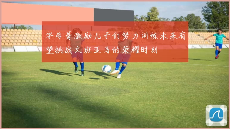 字母哥激励儿子们努力训练未来有望挑战文班亚马的荣耀时刻