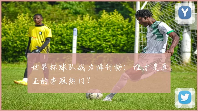 世界杯球队战力排行榜:谁才是真正的夺冠热门?