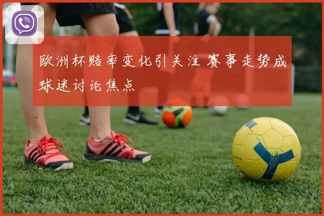 欧洲杯赔率变化引关注 赛事走势成球迷讨论焦点
