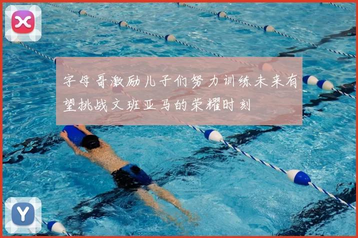 字母哥激励儿子们努力训练未来有望挑战文班亚马的荣耀时刻