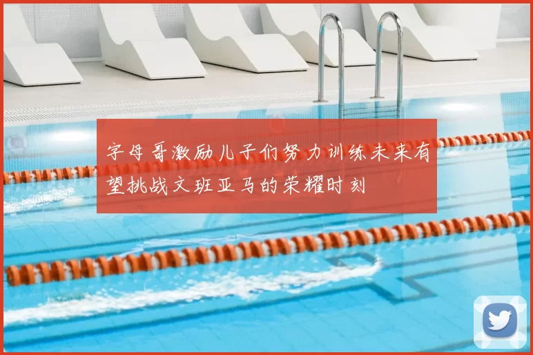 字母哥激励儿子们努力训练未来有望挑战文班亚马的荣耀时刻