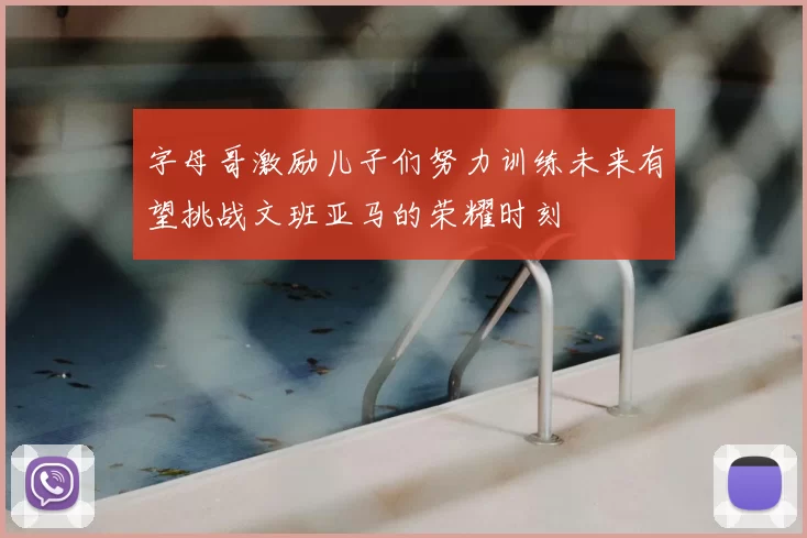 字母哥激励儿子们努力训练未来有望挑战文班亚马的荣耀时刻