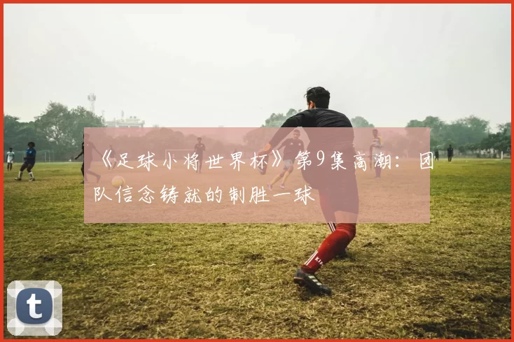 《足球小将世界杯》第9集高潮：团队信念铸就的制胜一球