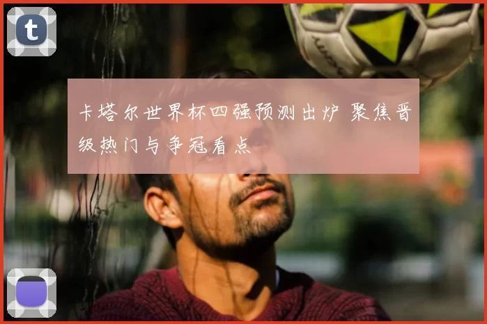 卡塔尔世界杯四强预测出炉 聚焦晋级热门与争冠看点