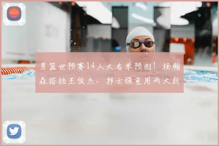 男篮世预赛14人大名单预测！杨瀚森搭档王俊杰，郭士强重用两大新