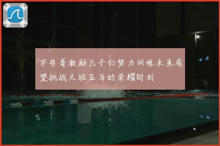 字母哥激励儿子们努力训练未来有望挑战文班亚马的荣耀时刻