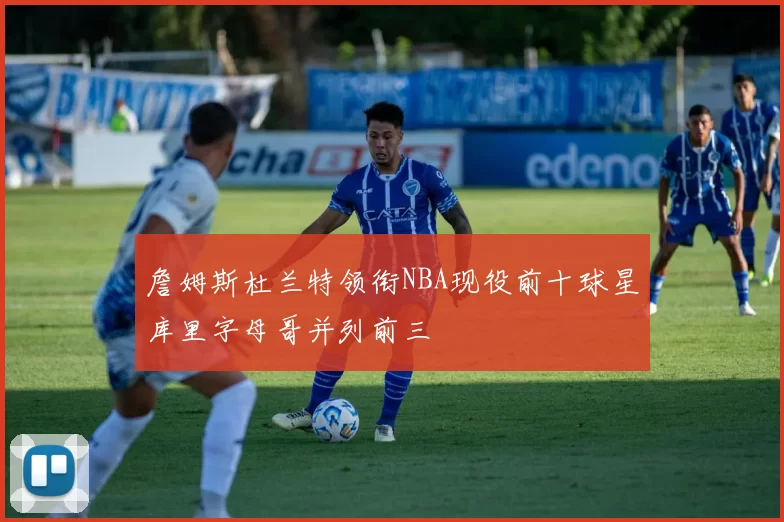 詹姆斯杜兰特领衔NBA现役前十球星库里字母哥并列前三
