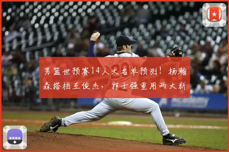 男篮世预赛14人大名单预测!杨瀚森搭档王俊杰,郭士强重用两大新