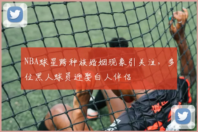 NBA球星跨种族婚姻现象引关注，多位黑人球员迎娶白人伴侣