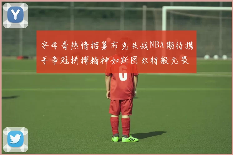 字母哥热情招募布克共战NBA期待携手争冠拼搏精神如斯图尔特般无畏