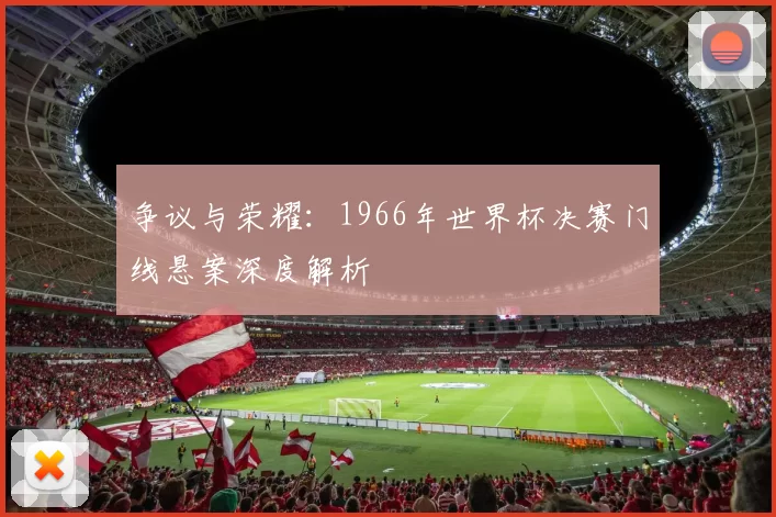 争议与荣耀:1966年世界杯决赛门线悬案深度解析