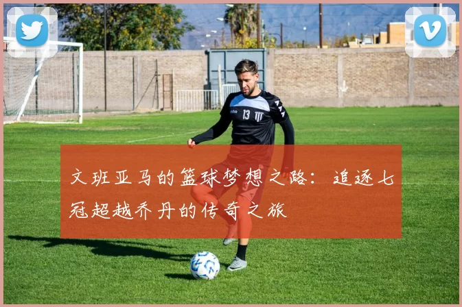 文班亚马的篮球梦想之路：追逐七冠超越乔丹的传奇之旅