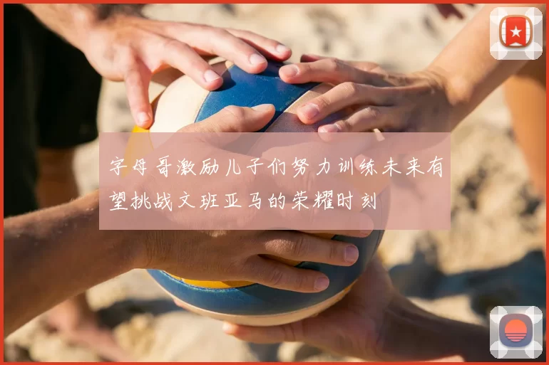 字母哥激励儿子们努力训练未来有望挑战文班亚马的荣耀时刻