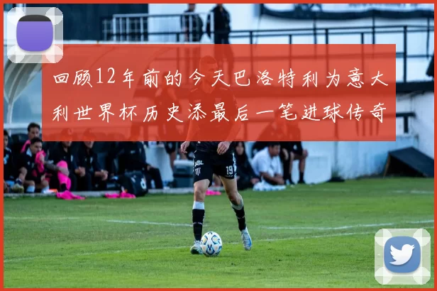 回顾12年前的今天巴洛特利为意大利世界杯历史添最后一笔进球传奇