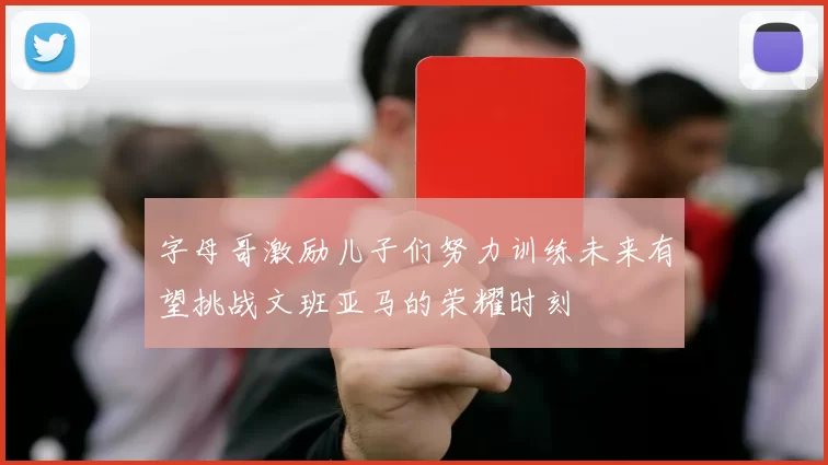 字母哥激励儿子们努力训练未来有望挑战文班亚马的荣耀时刻