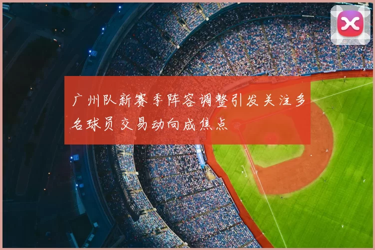 广州队新赛季阵容调整引发关注多名球员交易动向成焦点