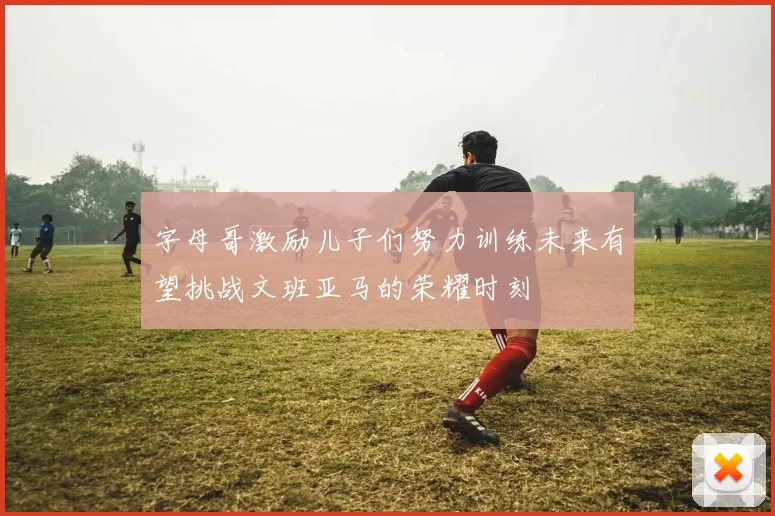 字母哥激励儿子们努力训练未来有望挑战文班亚马的荣耀时刻