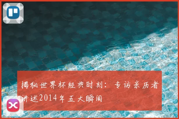 揭秘世界杯经典时刻:专访亲历者讲述2014年五大瞬间