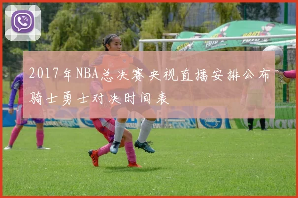 2017年NBA总决赛央视直播安排公布骑士勇士对决时间表