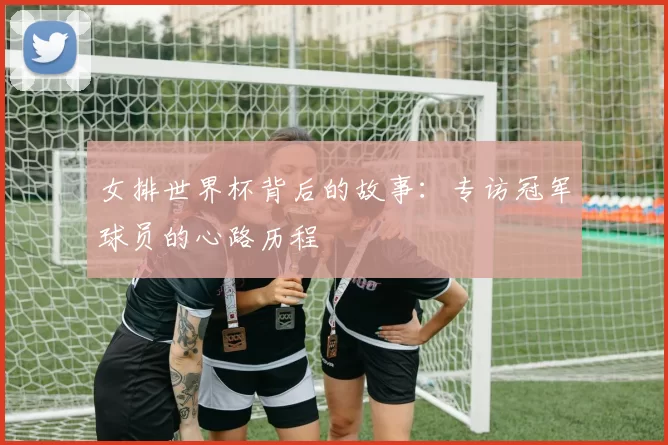女排世界杯背后的故事:专访冠军球员的心路历程
