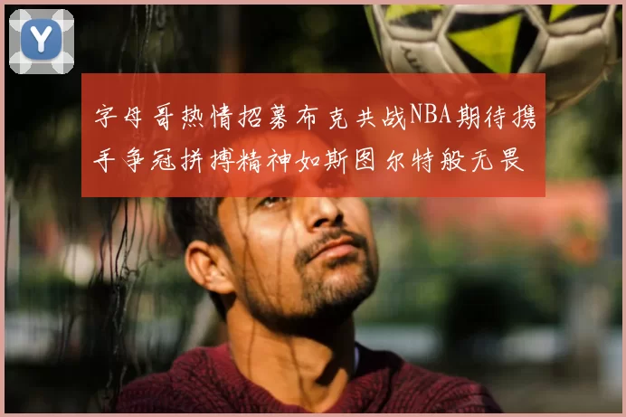 字母哥热情招募布克共战NBA期待携手争冠拼搏精神如斯图尔特般无畏