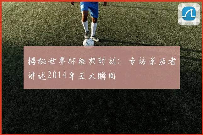 揭秘世界杯经典时刻:专访亲历者讲述2014年五大瞬间
