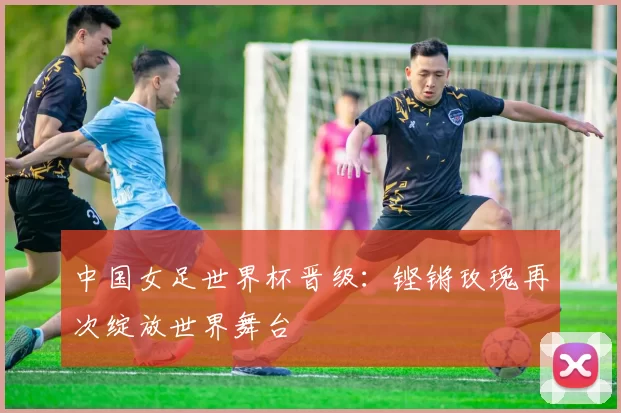中国女足世界杯晋级：铿锵玫瑰再次绽放世界舞台