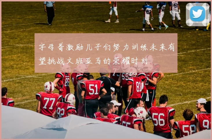 字母哥激励儿子们努力训练未来有望挑战文班亚马的荣耀时刻