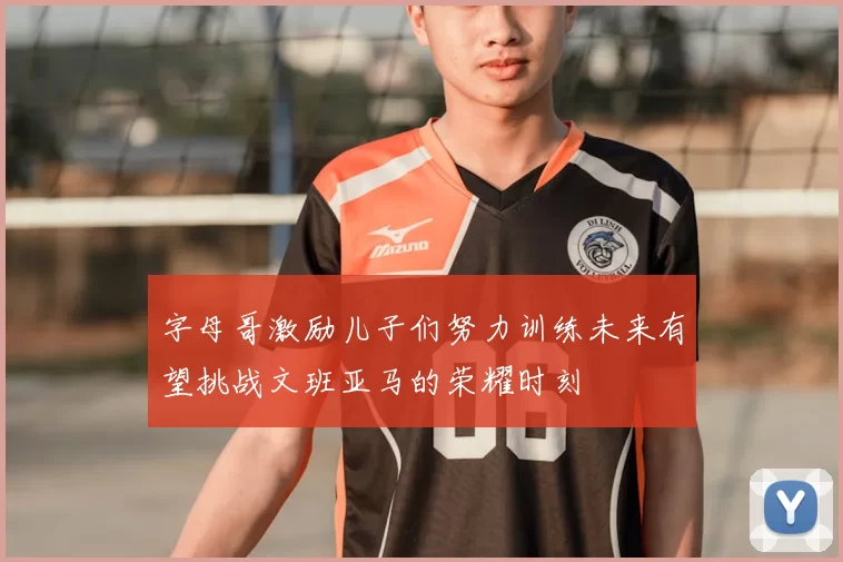 字母哥激励儿子们努力训练未来有望挑战文班亚马的荣耀时刻