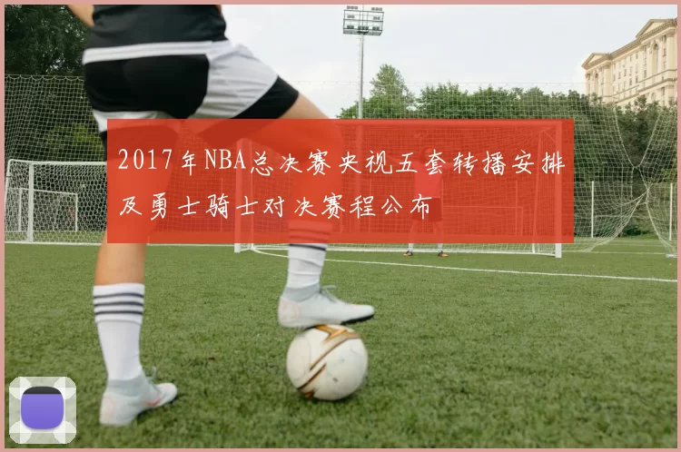 2017年NBA总决赛央视五套转播安排及勇士骑士对决赛程公布