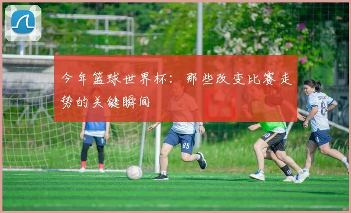 今年篮球世界杯：那些改变比赛走势的关键瞬间