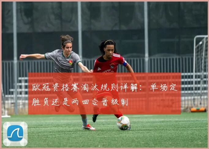 欧冠资格赛淘汰规则详解:单场定胜负还是两回合晋级制