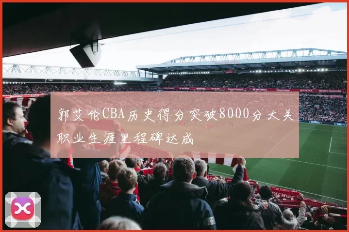 郭艾伦CBA历史得分突破8000分大关职业生涯里程碑达成