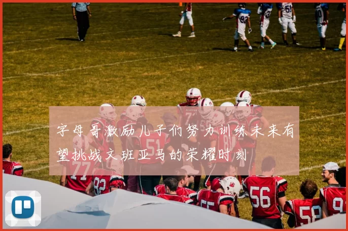 字母哥激励儿子们努力训练未来有望挑战文班亚马的荣耀时刻