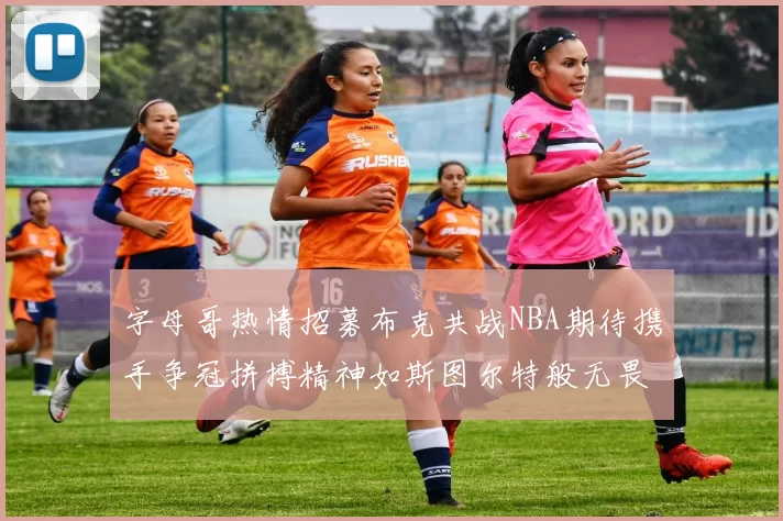 字母哥热情招募布克共战NBA期待携手争冠拼搏精神如斯图尔特般无畏