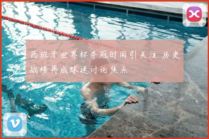 西班牙世界杯夺冠时间引关注 历史战绩再成球迷讨论焦点