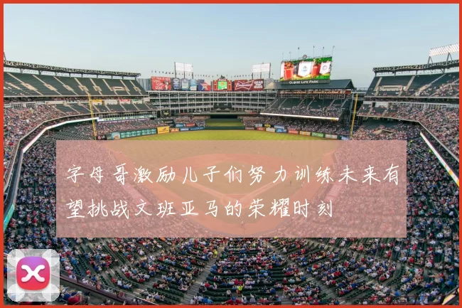 字母哥激励儿子们努力训练未来有望挑战文班亚马的荣耀时刻