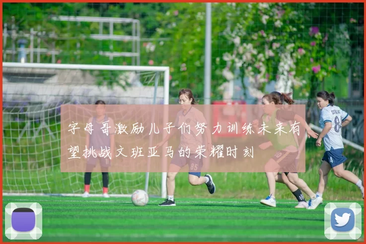 字母哥激励儿子们努力训练未来有望挑战文班亚马的荣耀时刻
