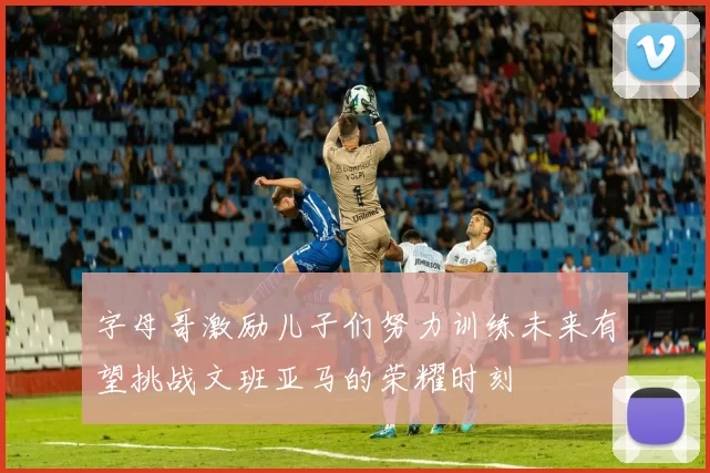 字母哥激励儿子们努力训练未来有望挑战文班亚马的荣耀时刻