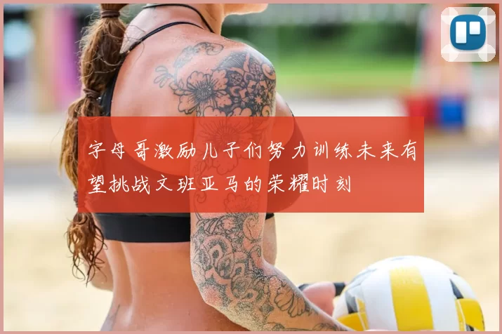 字母哥激励儿子们努力训练未来有望挑战文班亚马的荣耀时刻